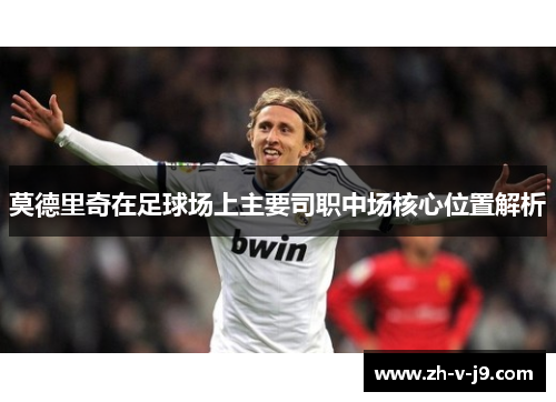 莫德里奇在足球场上主要司职中场核心位置解析