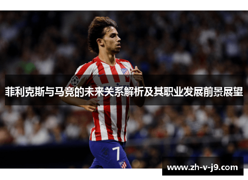 菲利克斯与马竞的未来关系解析及其职业发展前景展望