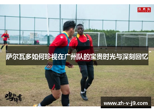 萨尔瓦多如何珍视在广州队的宝贵时光与深刻回忆