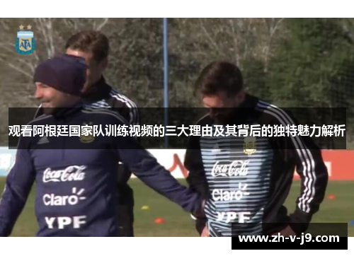 观看阿根廷国家队训练视频的三大理由及其背后的独特魅力解析