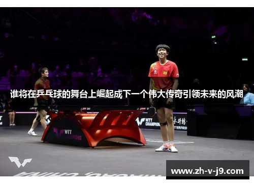谁将在乒乓球的舞台上崛起成下一个伟大传奇引领未来的风潮