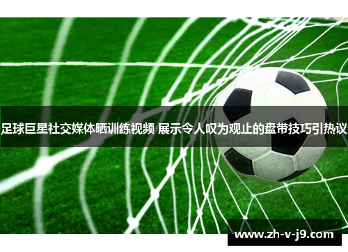 足球巨星社交媒体晒训练视频 展示令人叹为观止的盘带技巧引热议 足球巨星社交媒体晒训练视频 展示令人叹为观止的盘带技巧引热议