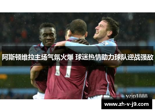 阿斯顿维拉主场气氛火爆 球迷热情助力球队迎战强敌