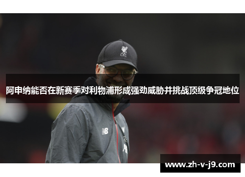 阿申纳能否在新赛季对利物浦形成强劲威胁并挑战顶级争冠地位 阿申纳能否在新赛季对利物浦形成强劲威胁并挑战顶级争冠地位