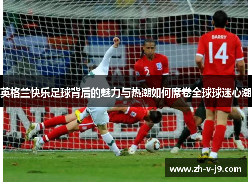英格兰快乐足球背后的魅力与热潮如何席卷全球球迷心潮
