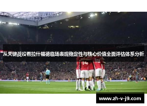 从关键战役看拉什福德临场表现稳定性与核心价值全面评估体系分析