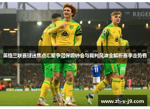 英格兰联赛球迷焦点汇聚争冠保级转会与裁判风波全解析赛季走势看