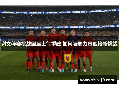 谢文停赛挑战国足士气重建 如何凝聚力量迎接新挑战