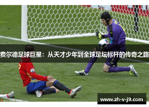 费尔德足球巨星：从天才少年到全球足坛标杆的传奇之路