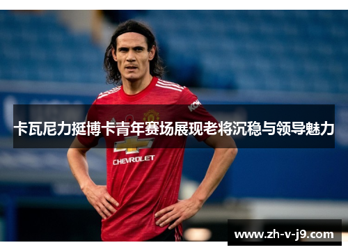 卡瓦尼力挺博卡青年赛场展现老将沉稳与领导魅力
