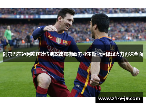 阿尔巴在迈阿密送妙传助攻串联梅西苏亚雷斯激活锋线火力再次全面