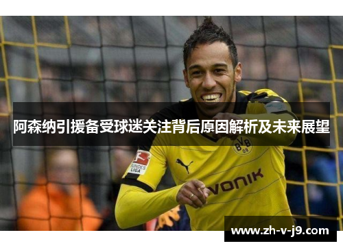 阿森纳引援备受球迷关注背后原因解析及未来展望