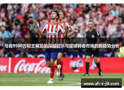 马竞9500万标王背后的深层启示与足球转会市场的新趋势分析