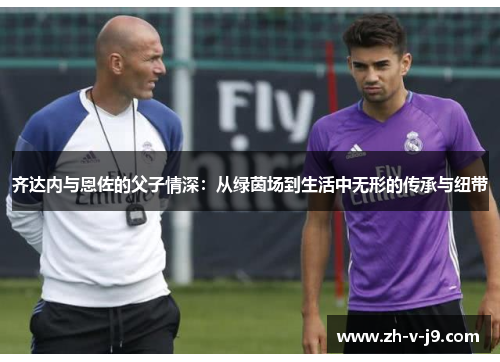 齐达内与恩佐的父子情深：从绿茵场到生活中无形的传承与纽带