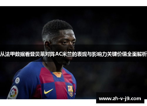 从法甲数据看登贝莱对阵AC米兰的表现与影响力关键价值全面解析 从法甲数据看登贝莱对阵AC米兰的表现与影响力关键价值全面解析