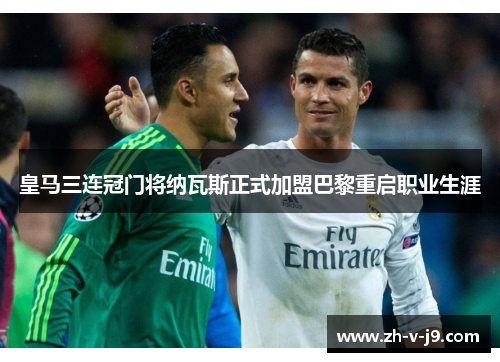 皇马三连冠门将纳瓦斯正式加盟巴黎重启职业生涯