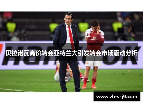 贝拉诺瓦高价转会亚特兰大引发转会市场震动分析