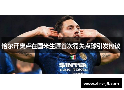 恰尔汗奥卢在国米生涯首次罚失点球引发热议 恰尔汗奥卢在国米生涯首次罚失点球引发热议
