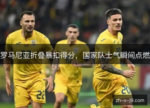 罗马尼亚折叠暴扣得分,国家队士气瞬间点燃 罗马尼亚折叠暴扣得分,国家队士气瞬间点燃